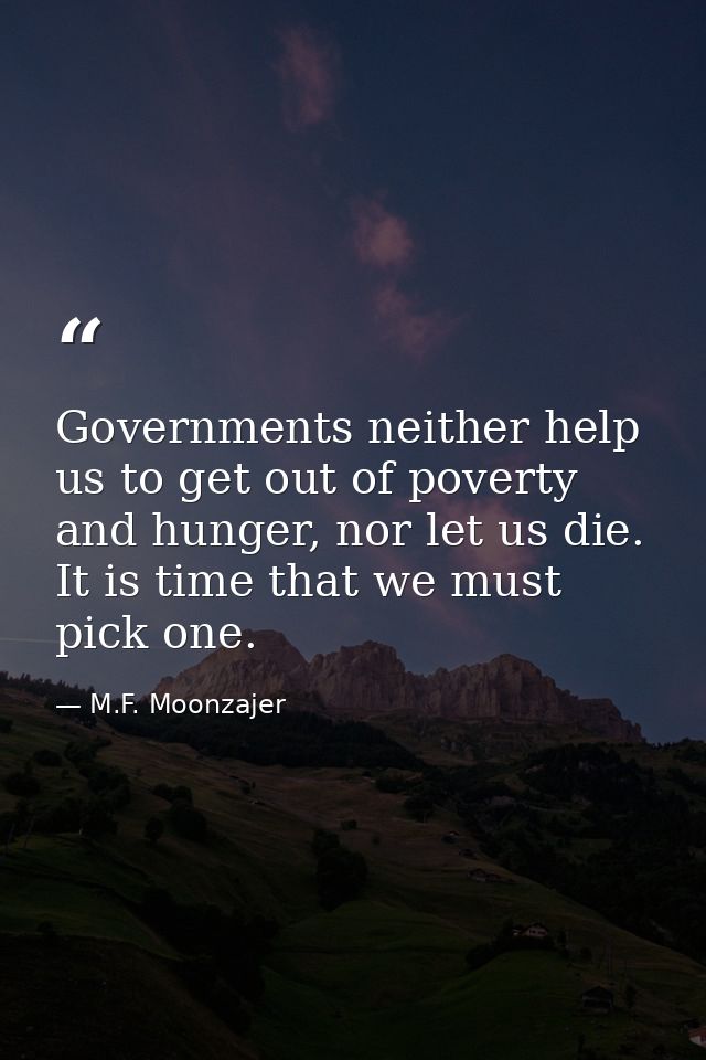 Governments neither help us to get out of poverty and hunger, nor let us die. It is time that we must pick one. — M.F. Moonzajer