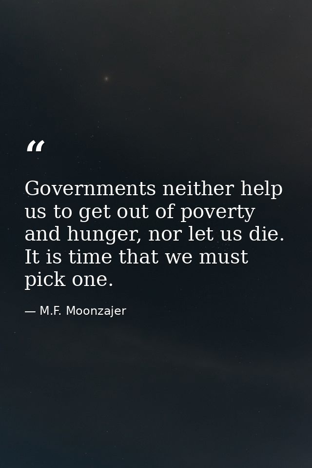 Governments neither help us to get out of poverty and hunger, nor let us die. It is time that we must pick one. — M.F. Moonzajer