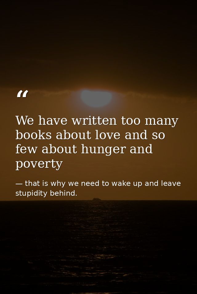 We have written too many books about love and so few about hunger and poverty — that is why we need to wake up and leave stupidity behind.
