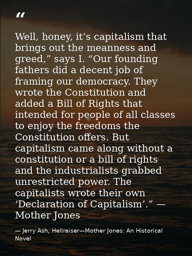 Well, honey, it’s capitalism that brings out the meanness and greed,” says I. “Our founding fathers did a decent job of  — Jerry Ash, Hellraiser—Mother Jones: An Historical Novel