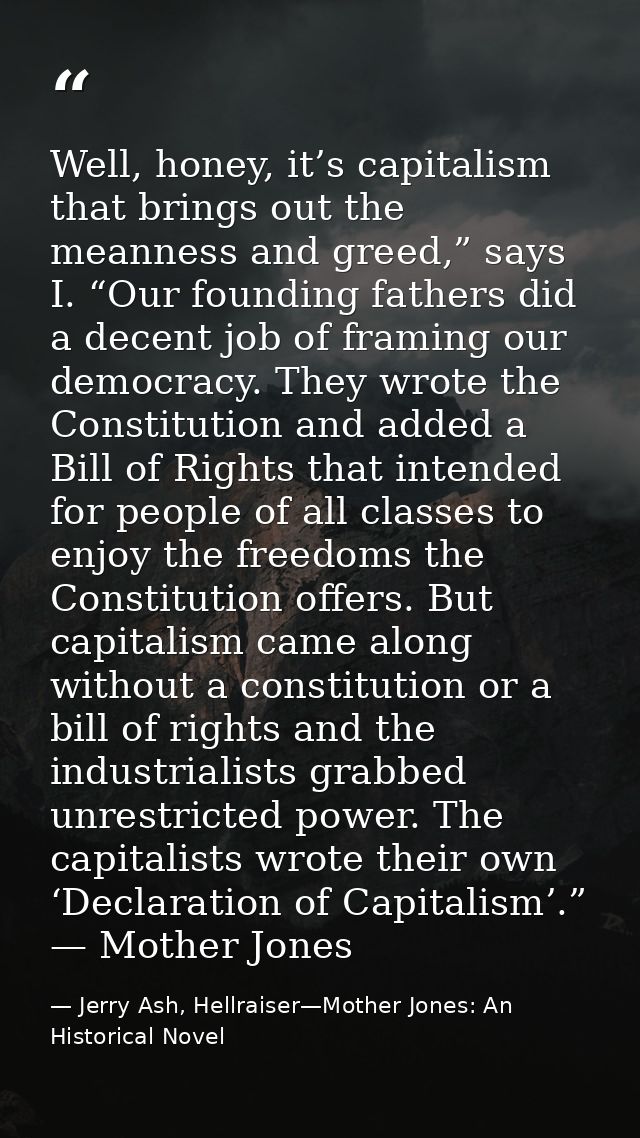 Well, honey, it’s capitalism that brings out the meanness and greed,” says I. “Our founding fathers did a decent job of  — Jerry Ash, Hellraiser—Mother Jones: An Historical Novel