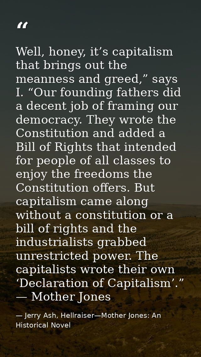 Well, honey, it’s capitalism that brings out the meanness and greed,” says I. “Our founding fathers did a decent job of  — Jerry Ash, Hellraiser—Mother Jones: An Historical Novel