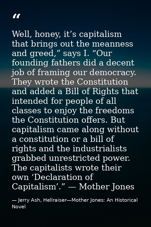 Well, honey, it’s capitalism that brings out the meanness and greed,” says I. “Our founding fathers did a decent job of  — Jerry Ash, Hellraiser—Mother Jones: An Historical Novel