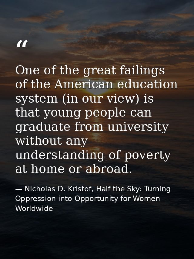 One of the great failings of the American education system (in our view) is that young people can graduate from universi — Nicholas D. Kristof, Half the Sky: Turning Oppression into Opportunity for Women Worldwide