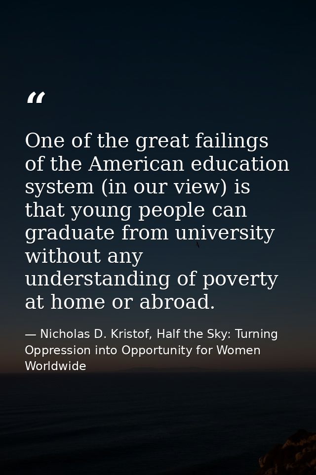 One of the great failings of the American education system (in our view) is that young people can graduate from universi — Nicholas D. Kristof, Half the Sky: Turning Oppression into Opportunity for Women Worldwide