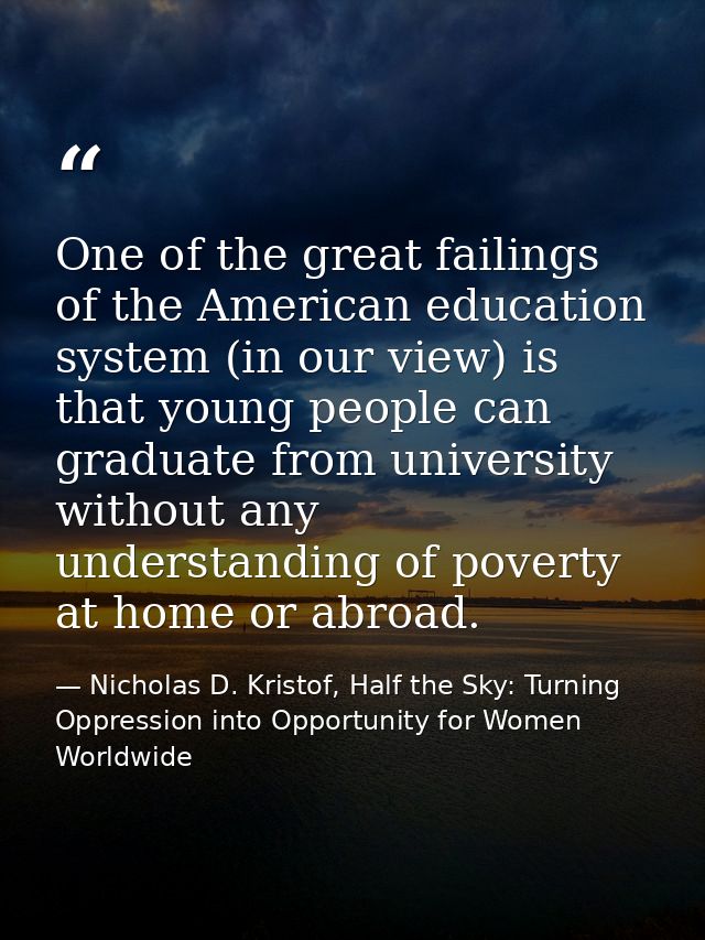 One of the great failings of the American education system (in our view) is that young people can graduate from universi — Nicholas D. Kristof, Half the Sky: Turning Oppression into Opportunity for Women Worldwide