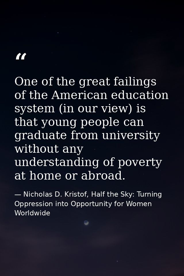 One of the great failings of the American education system (in our view) is that young people can graduate from universi — Nicholas D. Kristof, Half the Sky: Turning Oppression into Opportunity for Women Worldwide