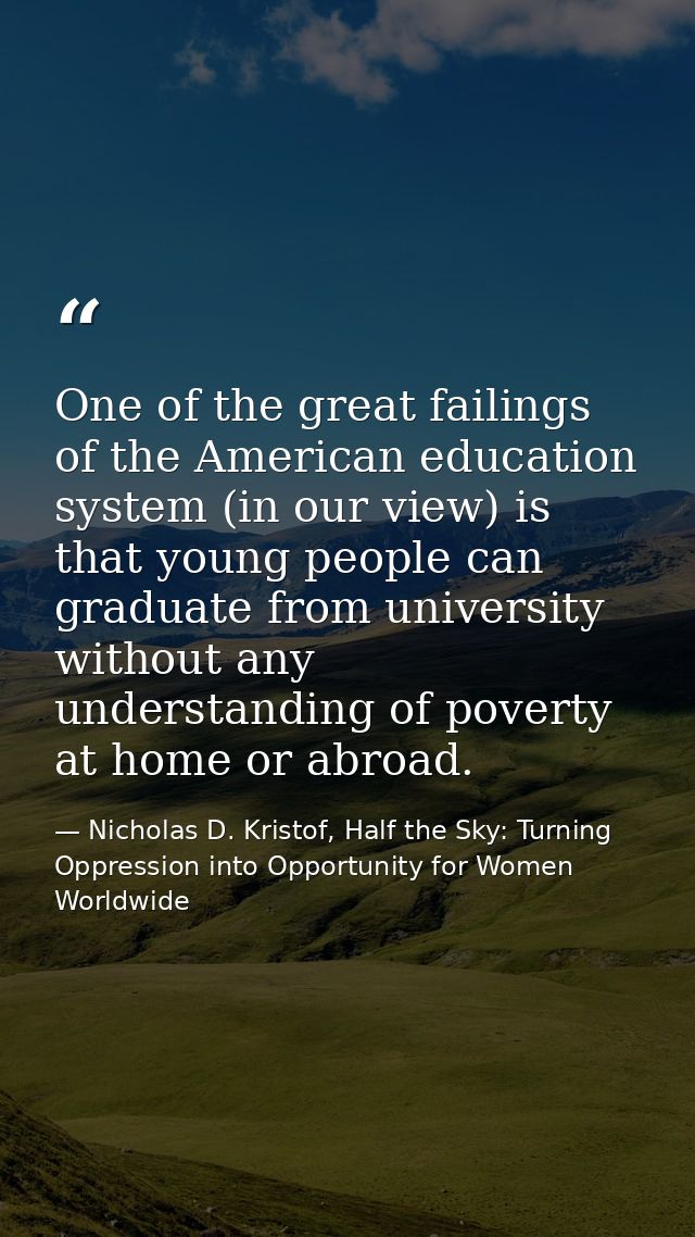 One of the great failings of the American education system (in our view) is that young people can graduate from universi — Nicholas D. Kristof, Half the Sky: Turning Oppression into Opportunity for Women Worldwide
