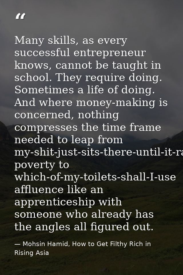 Many skills, as every successful entrepreneur knows, cannot be taught in school. They require doing. Sometimes a life of — Mohsin Hamid, How to Get Filthy Rich in Rising Asia