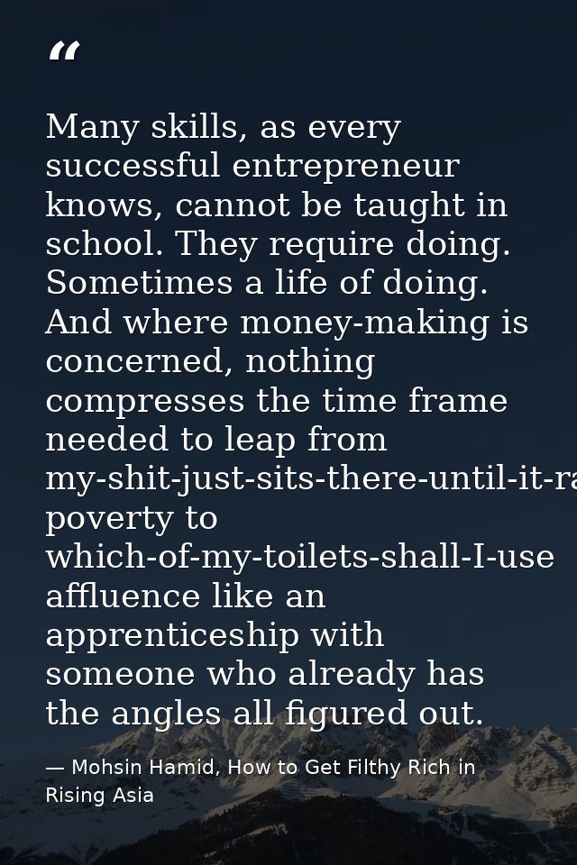 Many skills, as every successful entrepreneur knows, cannot be taught in school. They require doing. Sometimes a life of — Mohsin Hamid, How to Get Filthy Rich in Rising Asia