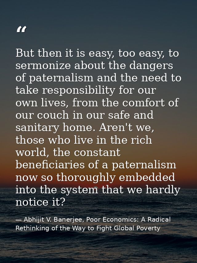 But then it is easy, too easy, to sermonize about the dangers of paternalism and the need to take responsibility for our — Abhijit V. Banerjee, Poor Economics: A Radical Rethinking of the Way to Fight Global Poverty