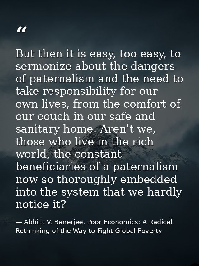 But then it is easy, too easy, to sermonize about the dangers of paternalism and the need to take responsibility for our — Abhijit V. Banerjee, Poor Economics: A Radical Rethinking of the Way to Fight Global Poverty