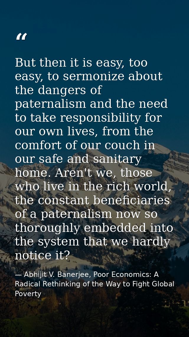 But then it is easy, too easy, to sermonize about the dangers of paternalism and the need to take responsibility for our — Abhijit V. Banerjee, Poor Economics: A Radical Rethinking of the Way to Fight Global Poverty