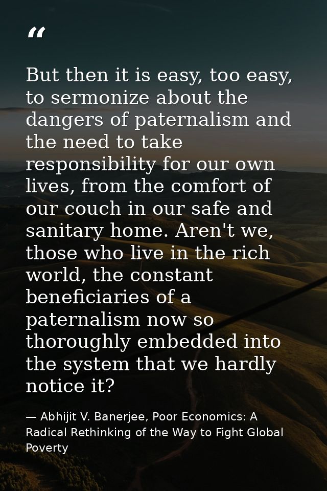 But then it is easy, too easy, to sermonize about the dangers of paternalism and the need to take responsibility for our — Abhijit V. Banerjee, Poor Economics: A Radical Rethinking of the Way to Fight Global Poverty