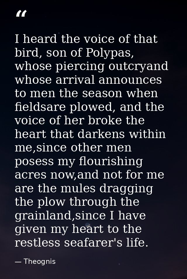 I heard the voice of that bird, son of Polypas, whose piercing outcryand whose arrival announces to men the season when  — Theognis
