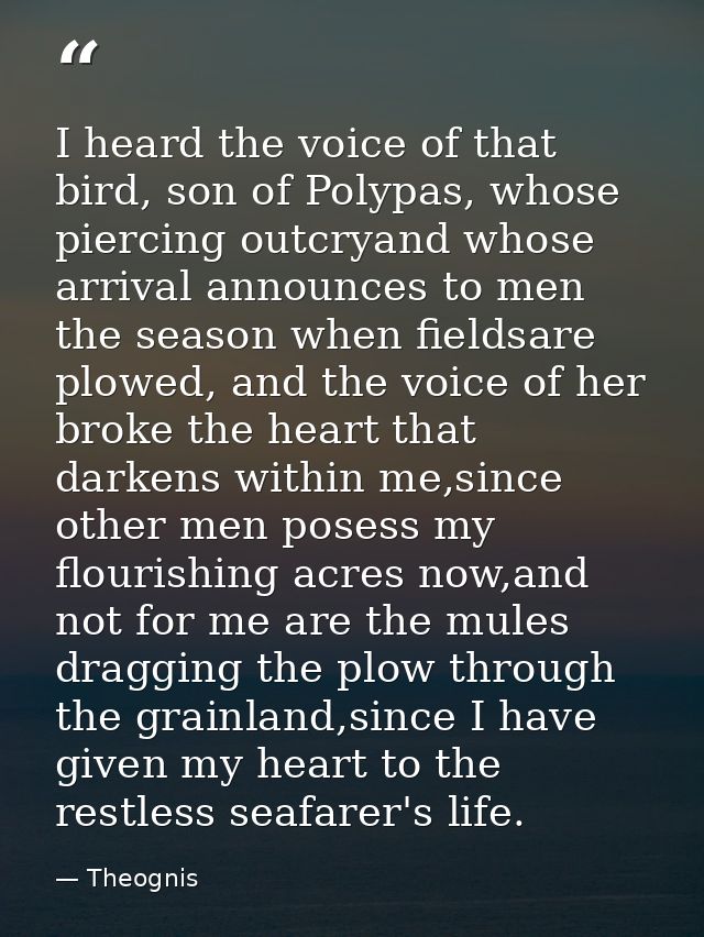 I heard the voice of that bird, son of Polypas, whose piercing outcryand whose arrival announces to men the season when  — Theognis