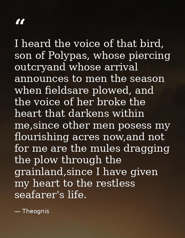 I heard the voice of that bird, son of Polypas, whose piercing outcryand whose arrival announces to men the season when  — Theognis