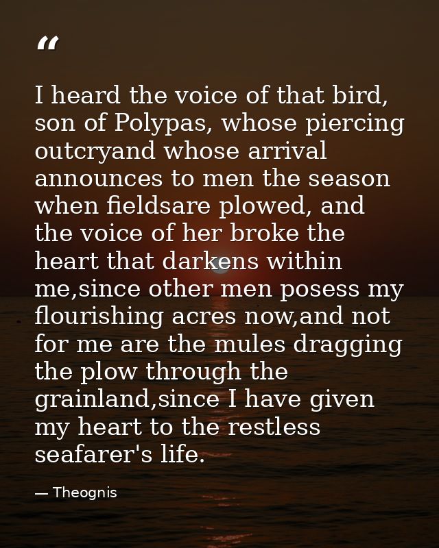 I heard the voice of that bird, son of Polypas, whose piercing outcryand whose arrival announces to men the season when  — Theognis