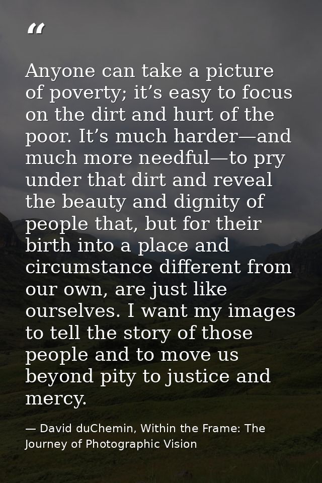 Anyone can take a picture of poverty; it’s easy to focus on the dirt and hurt of the poor. It’s much harder—and much mor — David duChemin, Within the Frame: The Journey of Photographic Vision