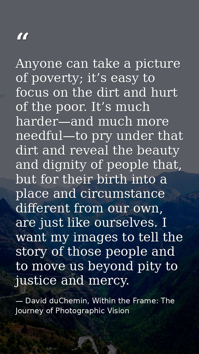 Anyone can take a picture of poverty; it’s easy to focus on the dirt and hurt of the poor. It’s much harder—and much mor — David duChemin, Within the Frame: The Journey of Photographic Vision