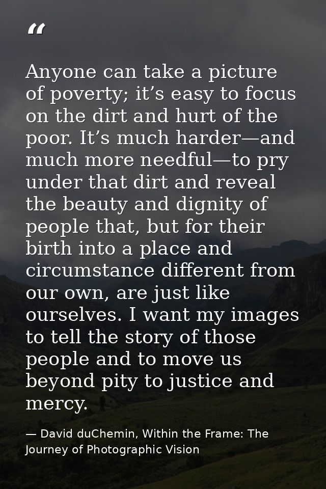 Anyone can take a picture of poverty; it’s easy to focus on the dirt and hurt of the poor. It’s much harder—and much mor — David duChemin, Within the Frame: The Journey of Photographic Vision