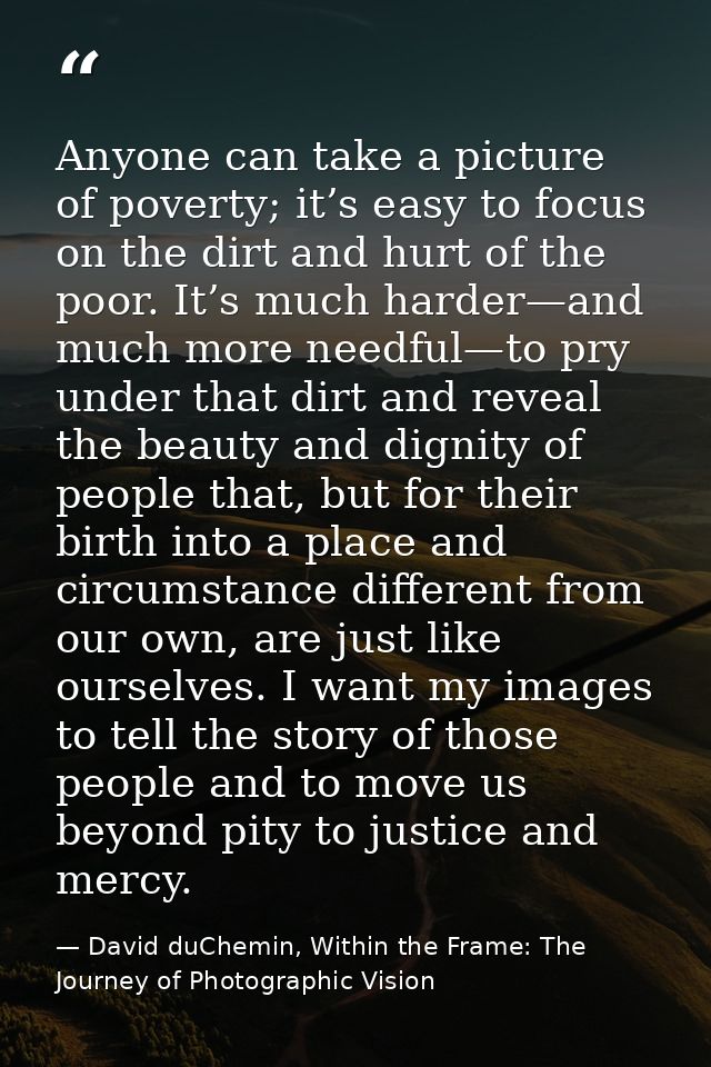 Anyone can take a picture of poverty; it’s easy to focus on the dirt and hurt of the poor. It’s much harder—and much mor — David duChemin, Within the Frame: The Journey of Photographic Vision
