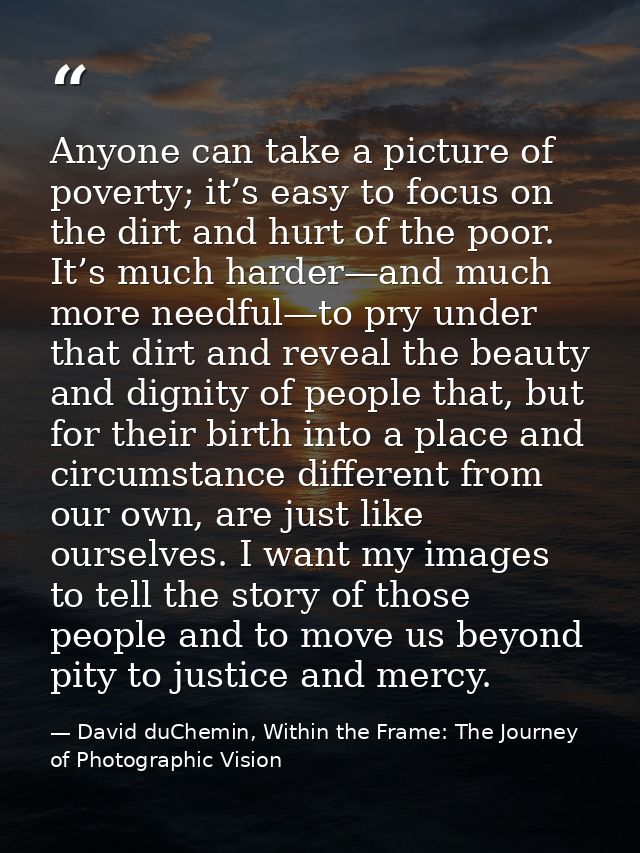 Anyone can take a picture of poverty; it’s easy to focus on the dirt and hurt of the poor. It’s much harder—and much mor — David duChemin, Within the Frame: The Journey of Photographic Vision