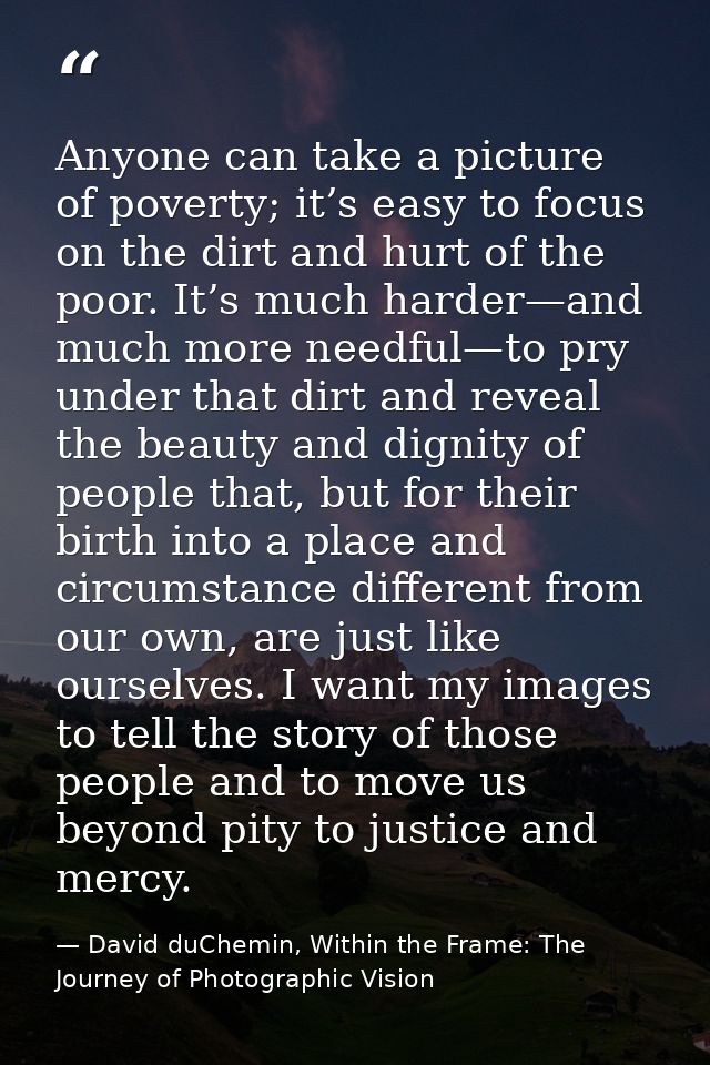 Anyone can take a picture of poverty; it’s easy to focus on the dirt and hurt of the poor. It’s much harder—and much mor — David duChemin, Within the Frame: The Journey of Photographic Vision