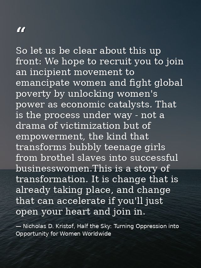 So let us be clear about this up front: We hope to recruit you to join an incipient movement to emancipate women and fig — Nicholas D. Kristof, Half the Sky: Turning Oppression into Opportunity for Women Worldwide