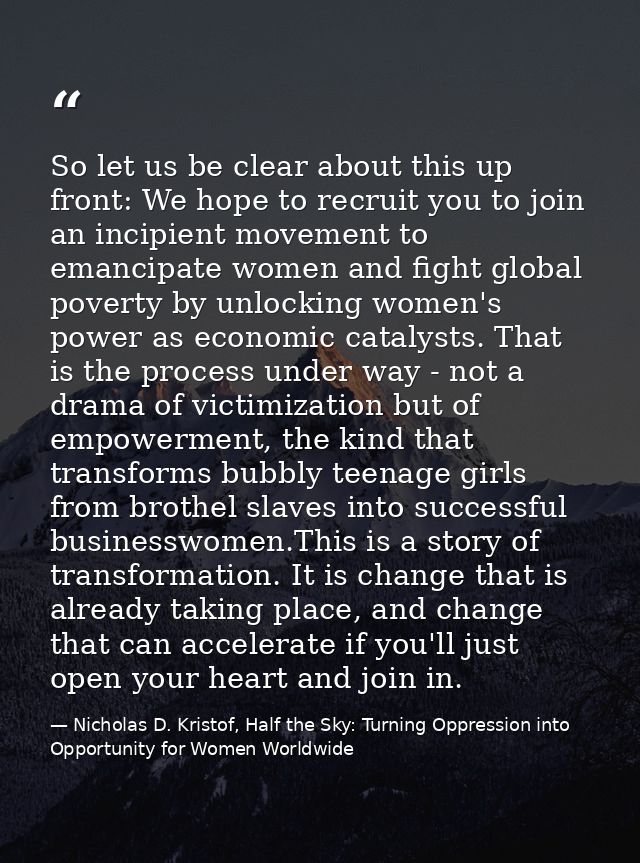 So let us be clear about this up front: We hope to recruit you to join an incipient movement to emancipate women and fig — Nicholas D. Kristof, Half the Sky: Turning Oppression into Opportunity for Women Worldwide