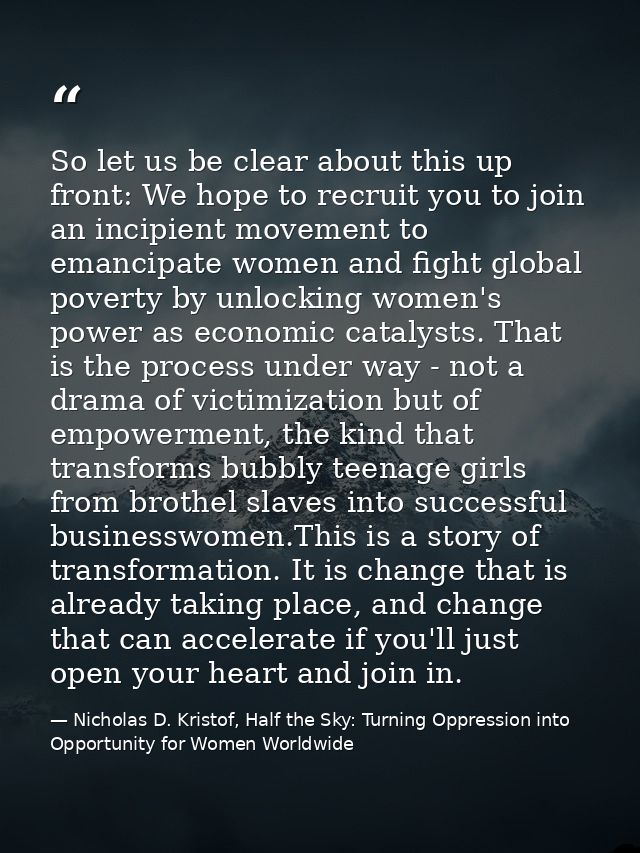 So let us be clear about this up front: We hope to recruit you to join an incipient movement to emancipate women and fig — Nicholas D. Kristof, Half the Sky: Turning Oppression into Opportunity for Women Worldwide