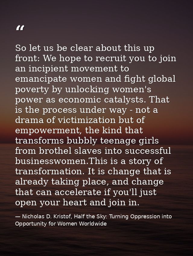 So let us be clear about this up front: We hope to recruit you to join an incipient movement to emancipate women and fig — Nicholas D. Kristof, Half the Sky: Turning Oppression into Opportunity for Women Worldwide