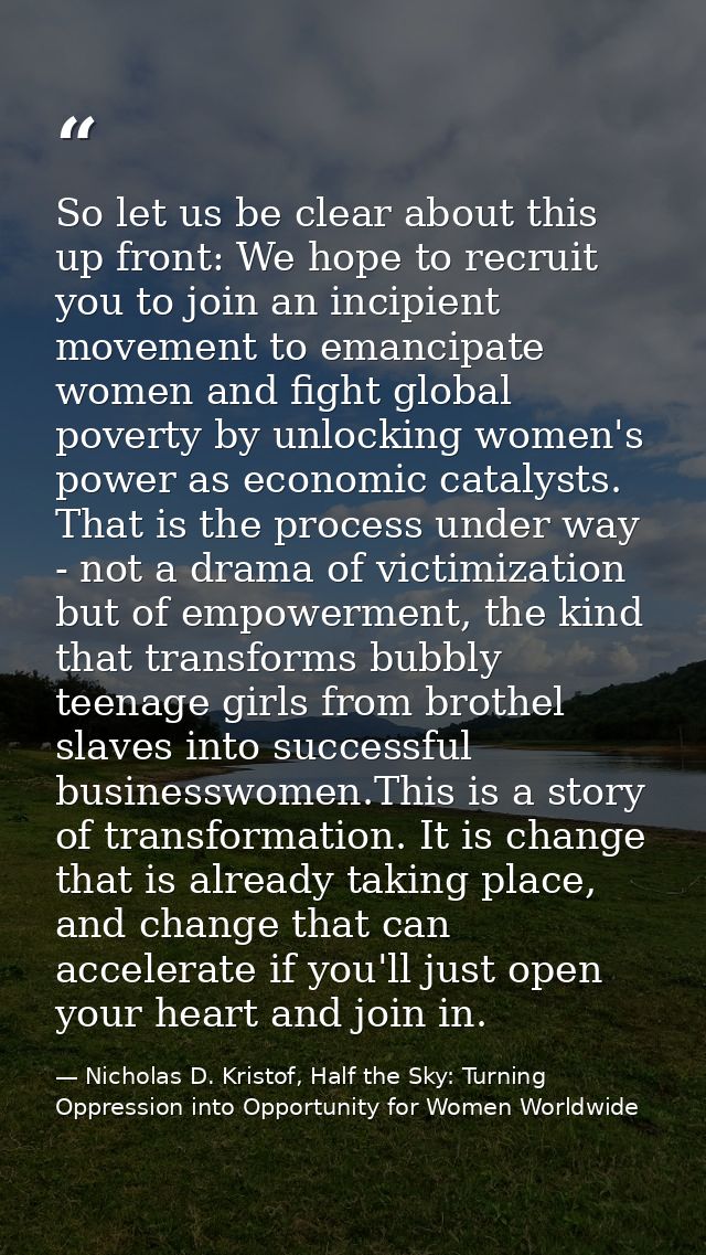 So let us be clear about this up front: We hope to recruit you to join an incipient movement to emancipate women and fig — Nicholas D. Kristof, Half the Sky: Turning Oppression into Opportunity for Women Worldwide