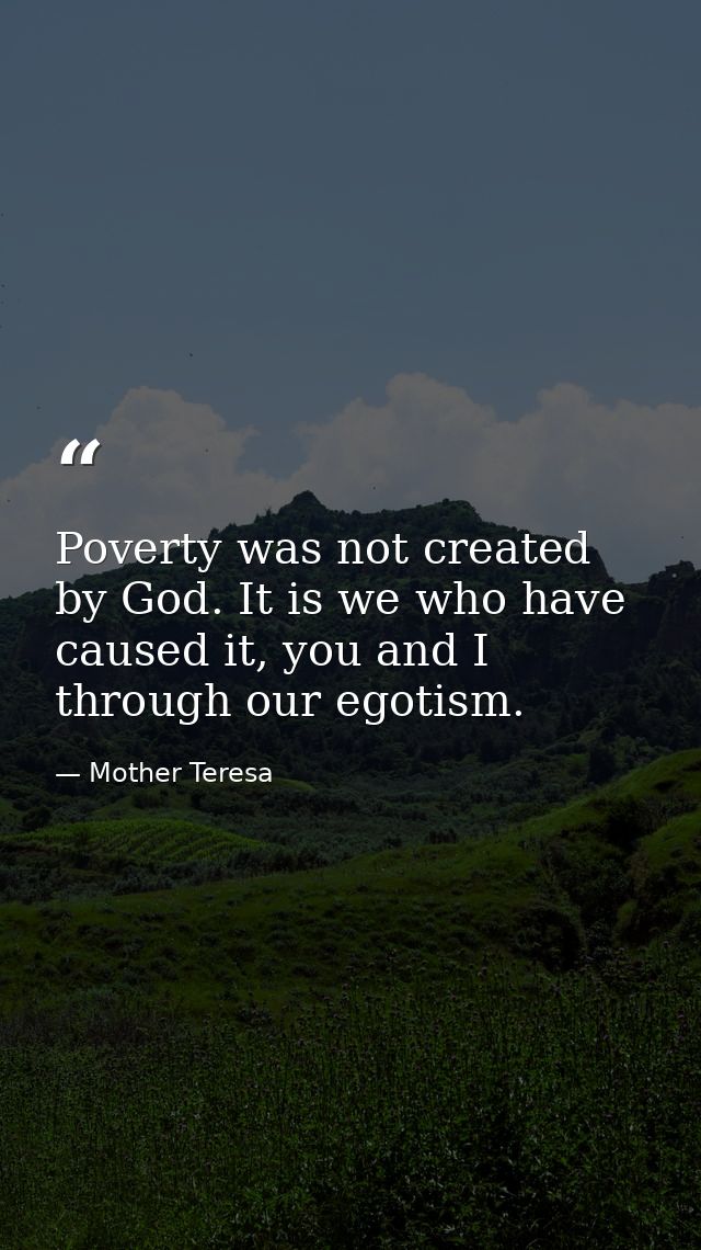 Poverty was not created by God. It is we who have caused it, you and I through our egotism. — Mother Teresa