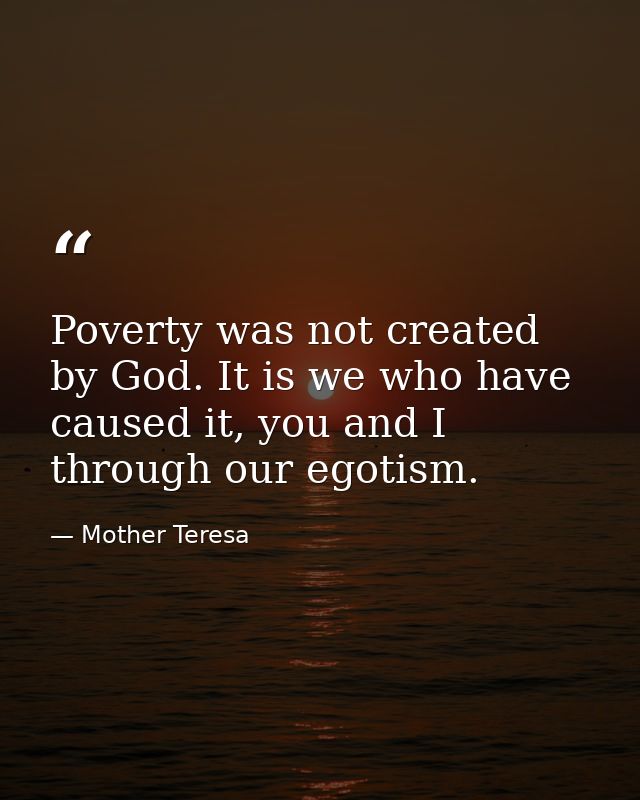 Poverty was not created by God. It is we who have caused it, you and I through our egotism. — Mother Teresa