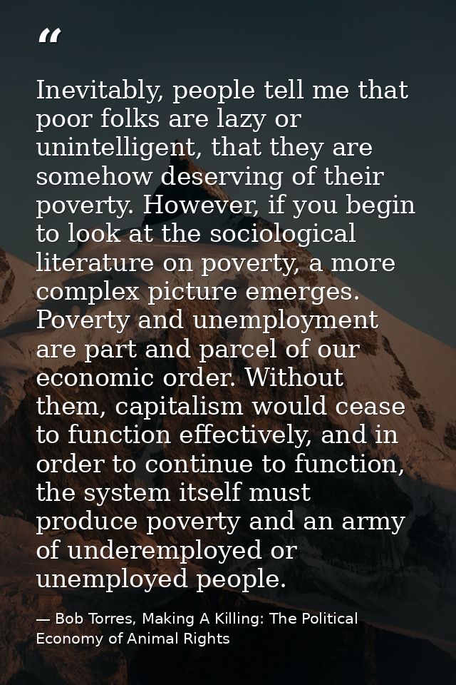 Inevitably, people tell me that poor folks are lazy or unintelligent, that they are somehow deserving of their poverty.  — Bob Torres, Making A Killing: The Political Economy of Animal Rights