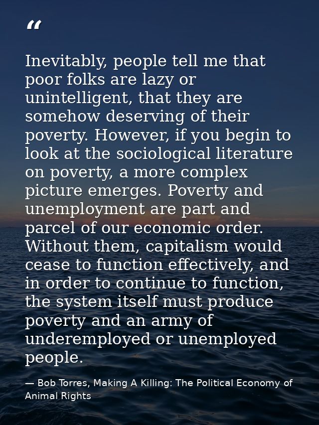 Inevitably, people tell me that poor folks are lazy or unintelligent, that they are somehow deserving of their poverty.  — Bob Torres, Making A Killing: The Political Economy of Animal Rights