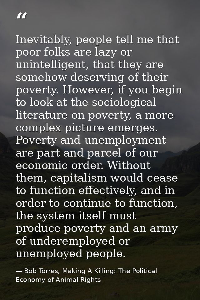Inevitably, people tell me that poor folks are lazy or unintelligent, that they are somehow deserving of their poverty.  — Bob Torres, Making A Killing: The Political Economy of Animal Rights