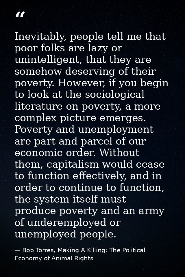 Inevitably, people tell me that poor folks are lazy or unintelligent, that they are somehow deserving of their poverty.  — Bob Torres, Making A Killing: The Political Economy of Animal Rights