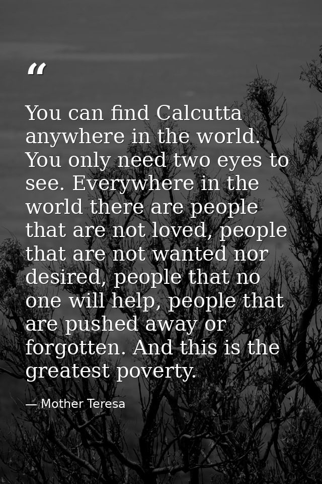 You can find Calcutta anywhere in the world. You only need two eyes to see. Everywhere in the world there are people tha — Mother Teresa