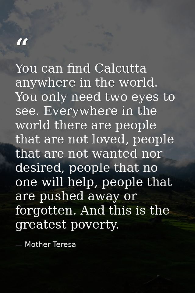 You can find Calcutta anywhere in the world. You only need two eyes to see. Everywhere in the world there are people tha — Mother Teresa