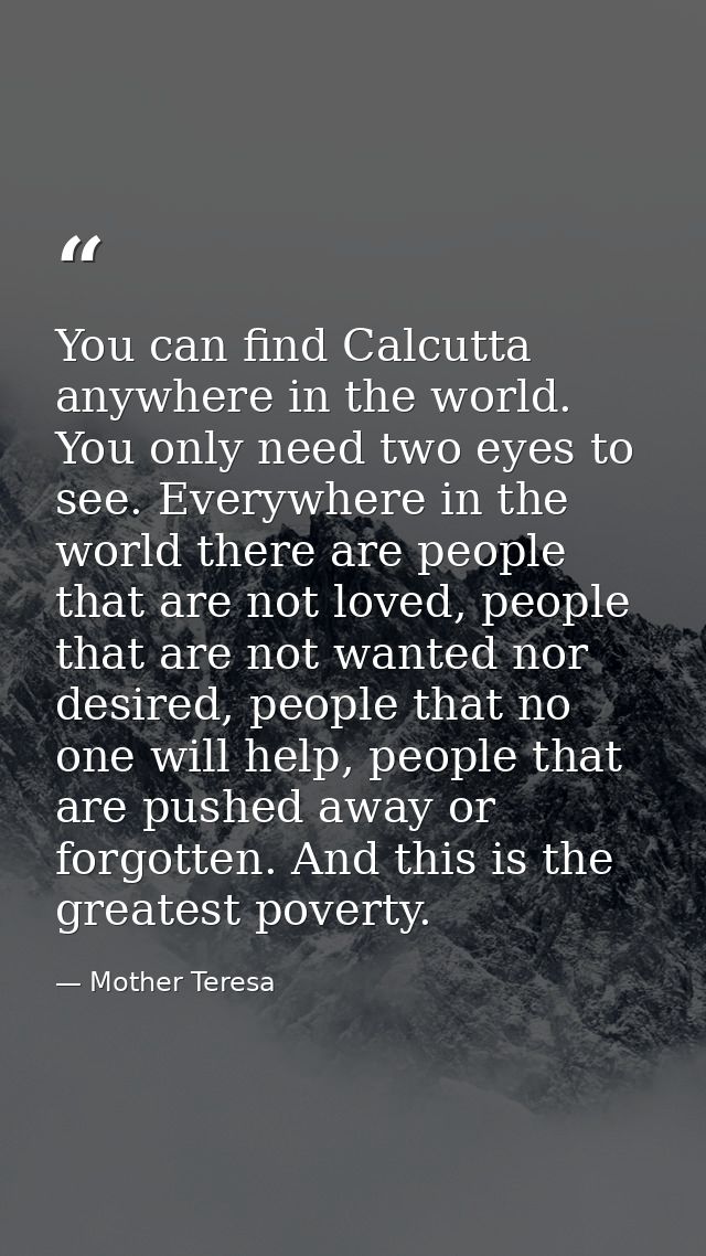You can find Calcutta anywhere in the world. You only need two eyes to see. Everywhere in the world there are people tha — Mother Teresa