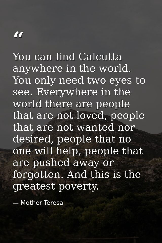 You can find Calcutta anywhere in the world. You only need two eyes to see. Everywhere in the world there are people tha — Mother Teresa