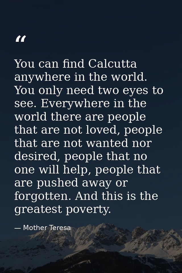 You can find Calcutta anywhere in the world. You only need two eyes to see. Everywhere in the world there are people tha — Mother Teresa