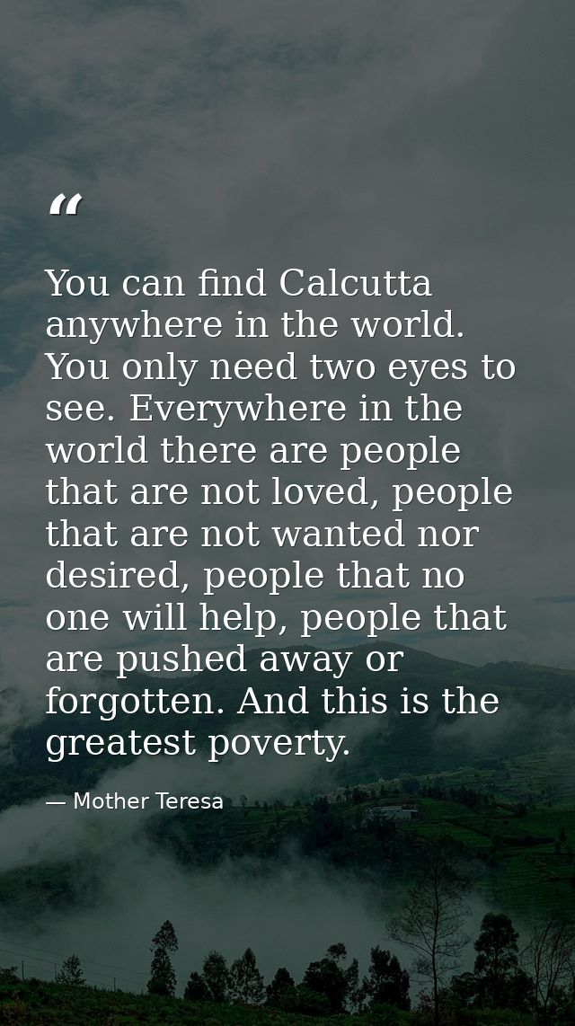 You can find Calcutta anywhere in the world. You only need two eyes to see. Everywhere in the world there are people tha — Mother Teresa