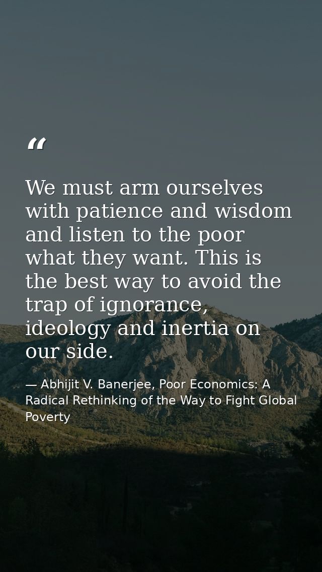 We must arm ourselves with patience and wisdom and listen to the poor what they want. This is the best way to avoid the  — Abhijit V. Banerjee, Poor Economics: A Radical Rethinking of the Way to Fight Global Poverty