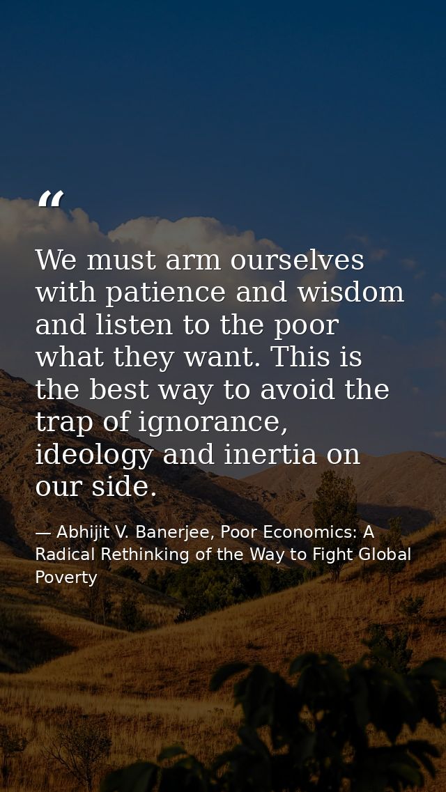 We must arm ourselves with patience and wisdom and listen to the poor what they want. This is the best way to avoid the  — Abhijit V. Banerjee, Poor Economics: A Radical Rethinking of the Way to Fight Global Poverty