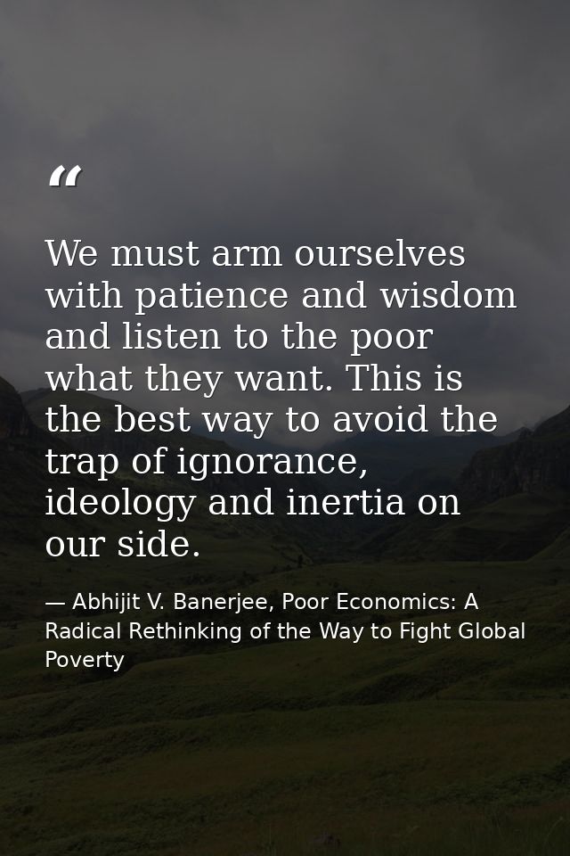 We must arm ourselves with patience and wisdom and listen to the poor what they want. This is the best way to avoid the  — Abhijit V. Banerjee, Poor Economics: A Radical Rethinking of the Way to Fight Global Poverty