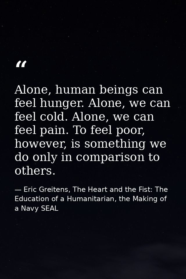 Alone, human beings can feel hunger. Alone, we can feel cold. Alone, we can feel pain. To feel poor, however, is somethi — Eric Greitens, The Heart and the Fist: The Education of a Humanitarian, the Making of a Navy SEAL