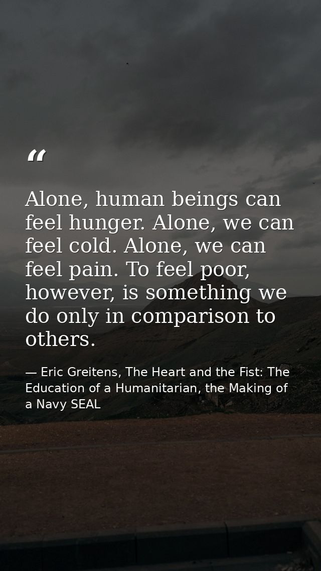 Alone, human beings can feel hunger. Alone, we can feel cold. Alone, we can feel pain. To feel poor, however, is somethi — Eric Greitens, The Heart and the Fist: The Education of a Humanitarian, the Making of a Navy SEAL
